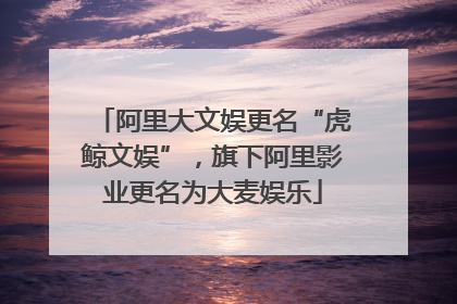 阿里大文娱更名“虎鲸文娱”，旗下阿里影业更名为大麦娱乐
