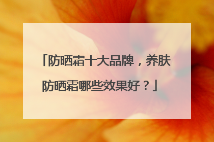 防晒霜十大品牌，养肤防晒霜哪些效果好？