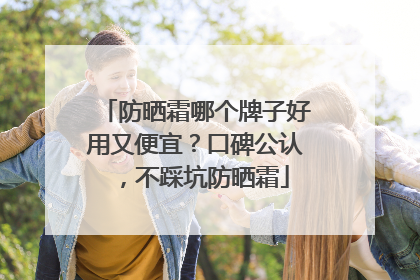 防晒霜哪个牌子好用又便宜？口碑公认，不踩坑防晒霜