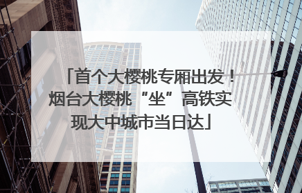 首个大樱桃专厢出发！烟台大樱桃“坐”高铁实现大中城市当日达