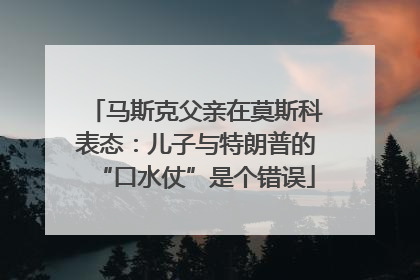 马斯克父亲在莫斯科表态：儿子与特朗普的“口水仗”是个错误