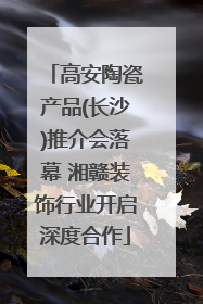 高安陶瓷产品(长沙)推介会落幕 湘赣装饰行业开启深度合作