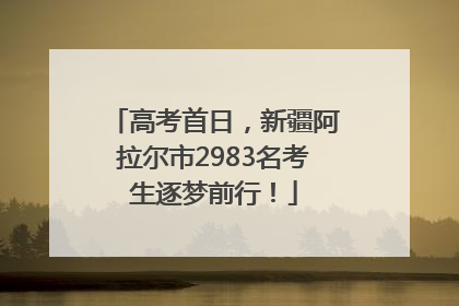 高考首日，新疆阿拉尔市2983名考生逐梦前行！