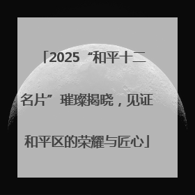2025“和平十二名片”璀璨揭晓，见证和平区的荣耀与匠心
