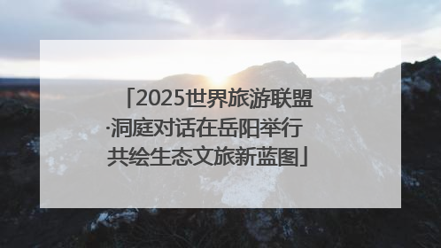 2025世界旅游联盟·洞庭对话在岳阳举行 共绘生态文旅新蓝图