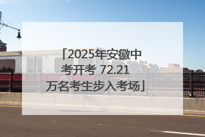 2025年安徽中考开考 72.21万名考生步入考场