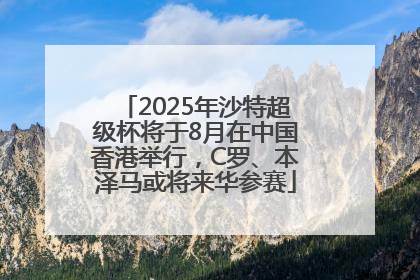 2025年沙特超级杯将于8月在中国香港举行，C罗、本泽马或将来华参赛