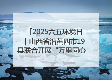 2025六五环境日｜山西省沿黄四市19县联合开展“万里同心，共护黄河”环保志愿者助力一泓清水入黄河公益活动