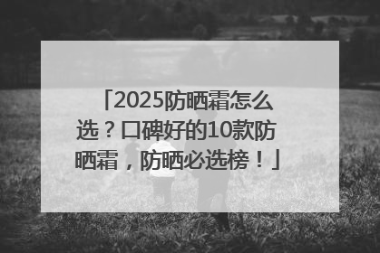 2025防晒霜怎么选？口碑好的10款防晒霜，防晒必选榜！