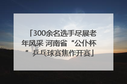 300余名选手尽展老年风采 河南省“公仆杯”乒乓球赛焦作开赛