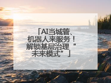AI当城管、机器人来服务！解锁基层治理“未来模式”